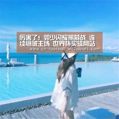 厉害了!郭少闪耀揭幕战 连续爆破主场_世界杯买球网站(图1) 世界杯买球平台